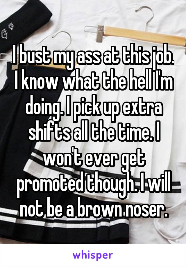 I bust my ass at this job. I know what the hell I'm doing. I pick up extra shifts all the time. I won't ever get promoted though. I will not be a brown noser.
