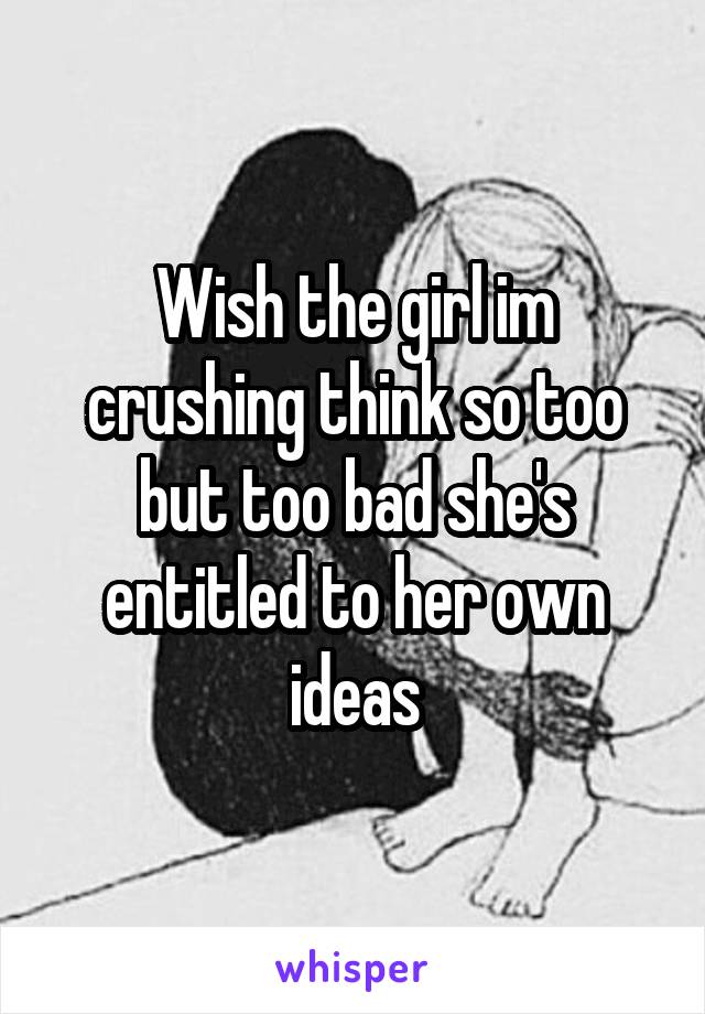Wish the girl im crushing think so too but too bad she's entitled to her own ideas