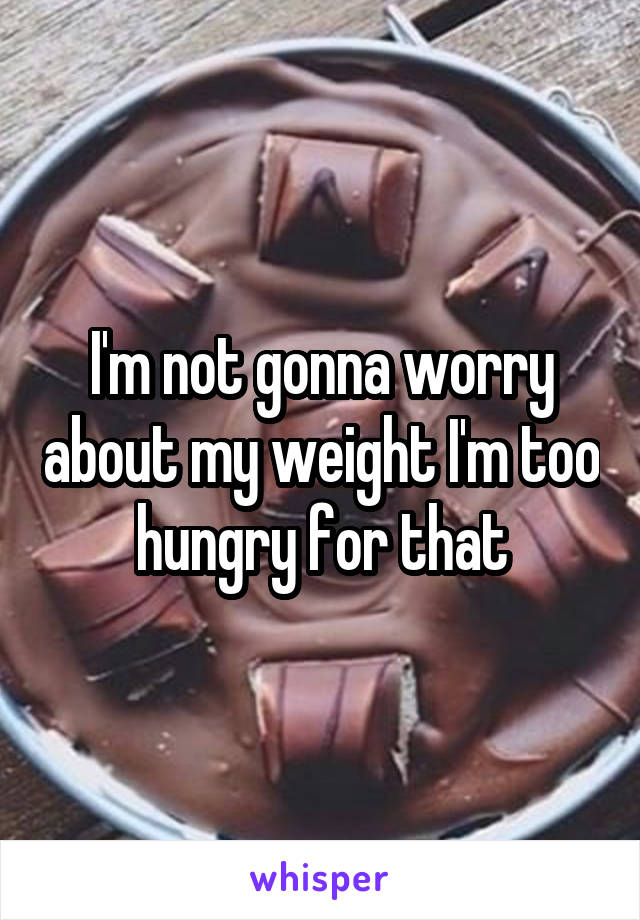 I'm not gonna worry about my weight I'm too hungry for that