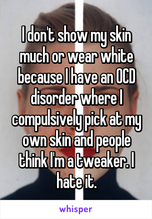I don't show my skin much or wear white because I have an OCD disorder where I compulsively pick at my own skin and people think I'm a tweaker. I hate it.