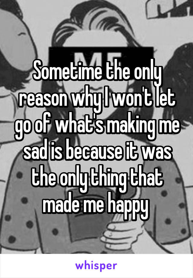 Sometime the only reason why I won't let go of what's making me sad is because it was the only thing that made me happy 