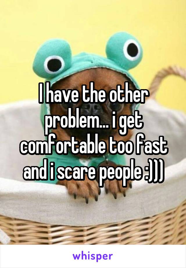 I have the other problem... i get comfortable too fast and i scare people :)))