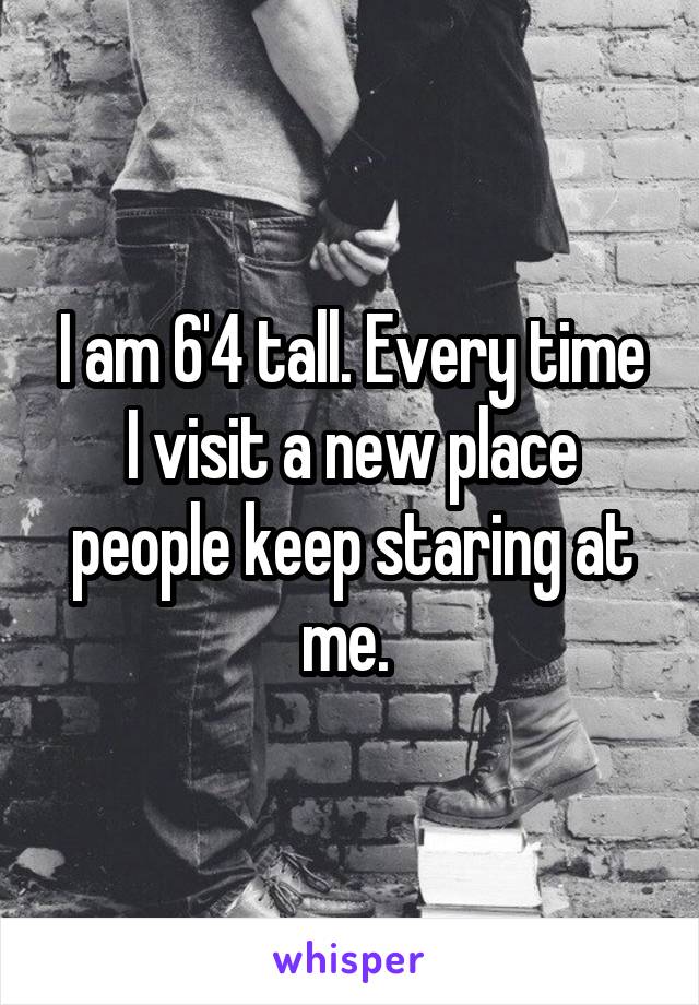 I am 6'4 tall. Every time I visit a new place people keep staring at me. 