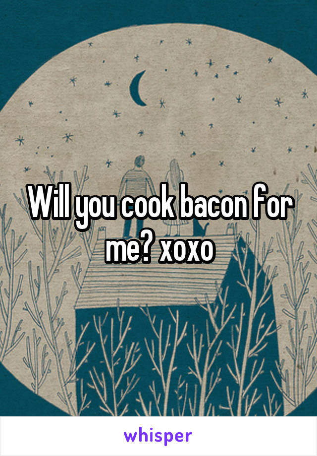 Will you cook bacon for me? xoxo