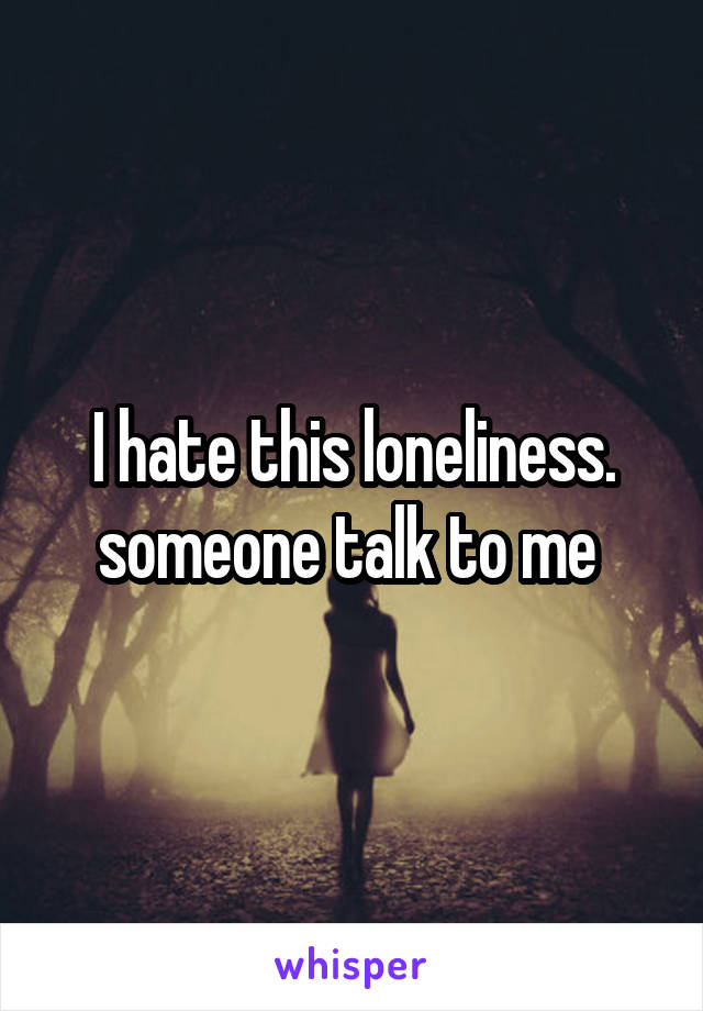 I hate this loneliness. someone talk to me 