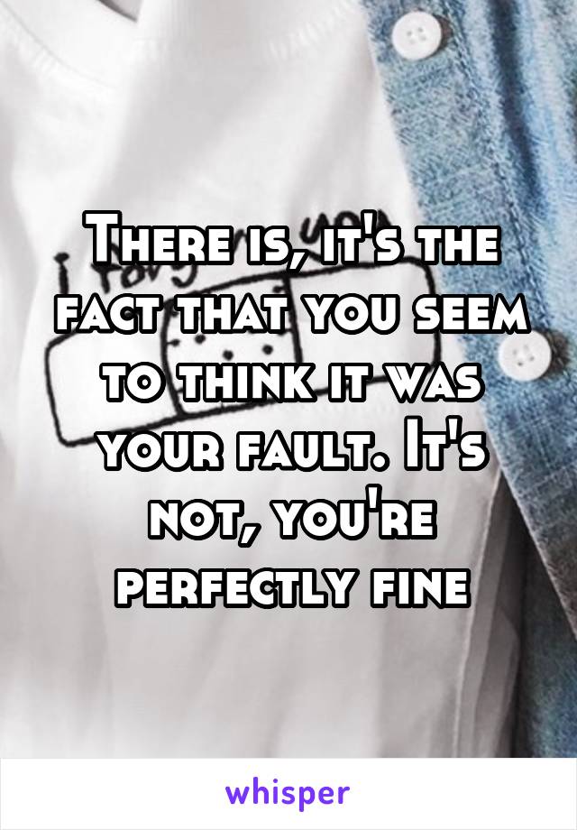 There is, it's the fact that you seem to think it was your fault. It's not, you're perfectly fine