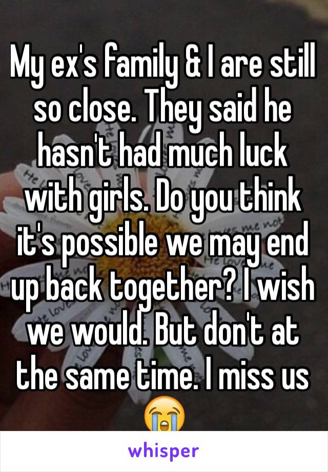 My ex's family & I are still so close. They said he hasn't had much luck with girls. Do you think it's possible we may end up back together? I wish we would. But don't at the same time. I miss us 😭