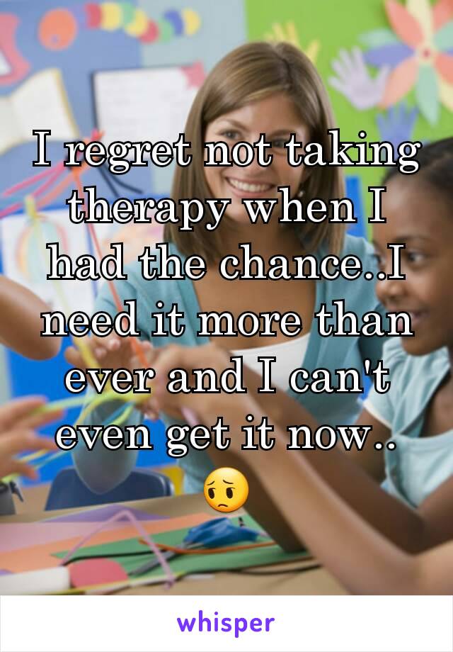 I regret not taking therapy when I had the chance..I need it more than ever and I can't even get it now.. 😔