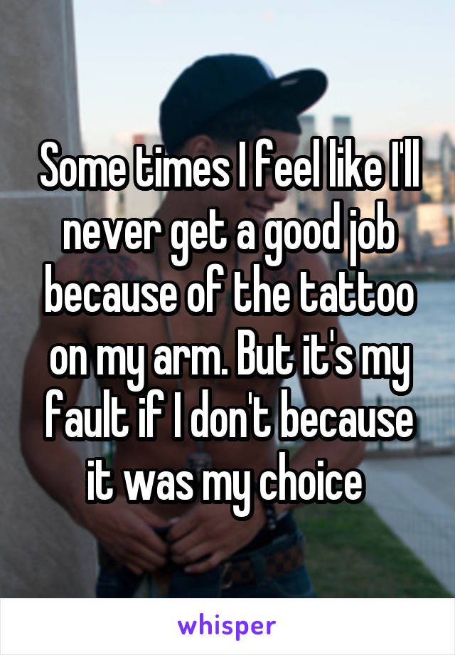 Some times I feel like I'll never get a good job because of the tattoo on my arm. But it's my fault if I don't because it was my choice 