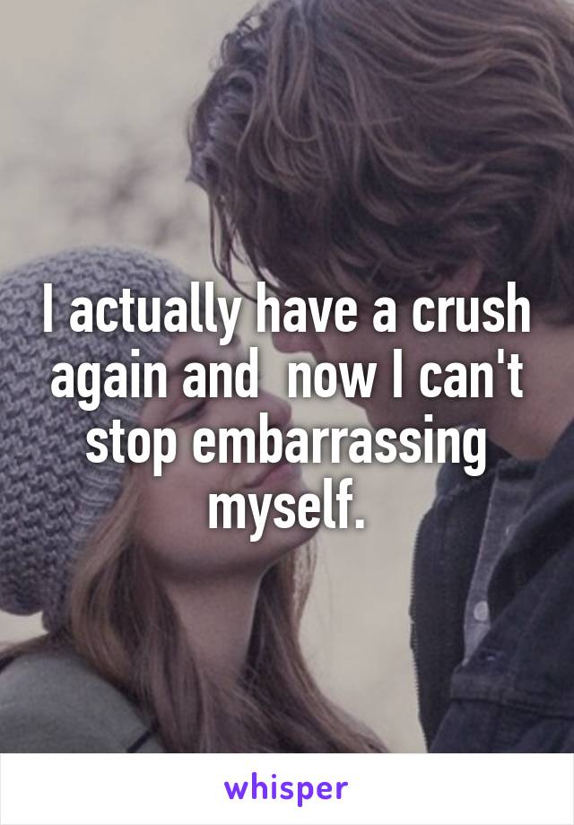 I actually have a crush again and  now I can't stop embarrassing myself.