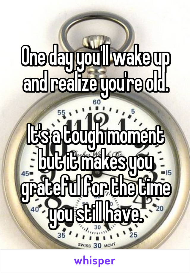 One day you'll wake up and realize you're old.

It's a tough moment but it makes you grateful for the time you still have.