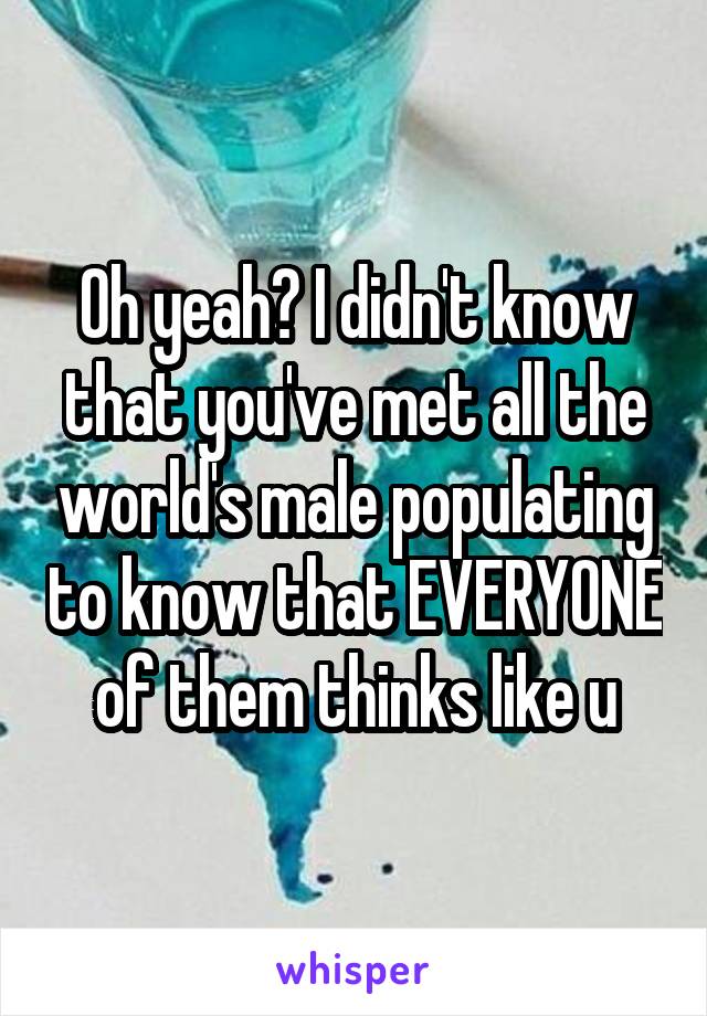 Oh yeah? I didn't know that you've met all the world's male populating to know that EVERYONE of them thinks like u