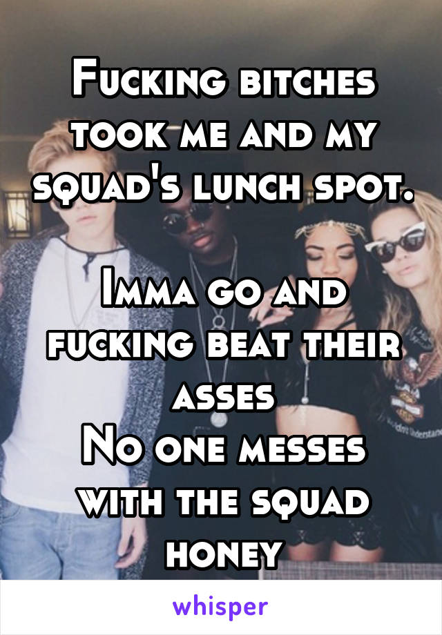 Fucking bitches took me and my squad's lunch spot. 
Imma go and fucking beat their asses
No one messes with the squad honey