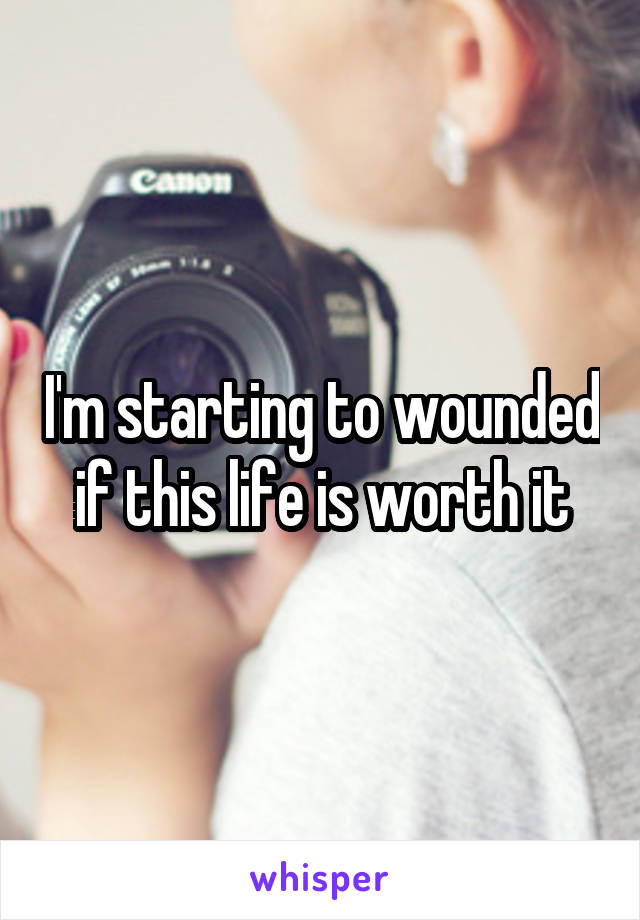 I'm starting to wounded if this life is worth it
