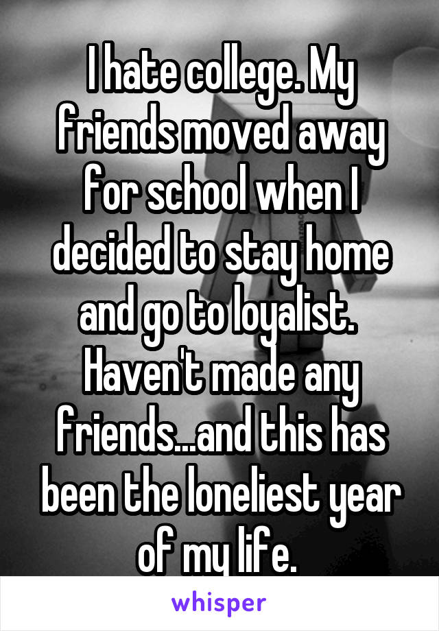 I hate college. My friends moved away for school when I decided to stay home and go to loyalist. 
Haven't made any friends...and this has been the loneliest year of my life. 