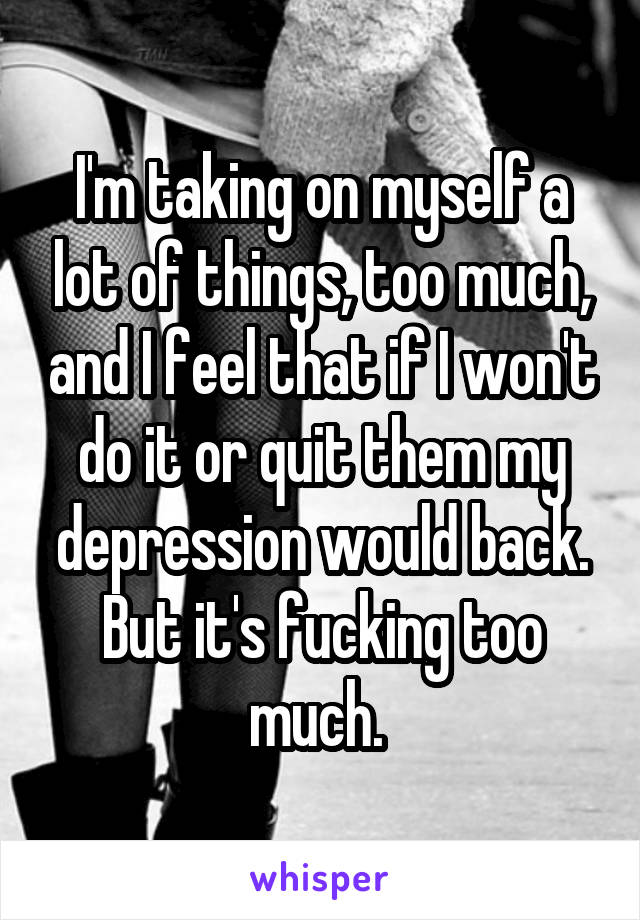 I'm taking on myself a lot of things, too much, and I feel that if I won't do it or quit them my depression would back. But it's fucking too much. 
