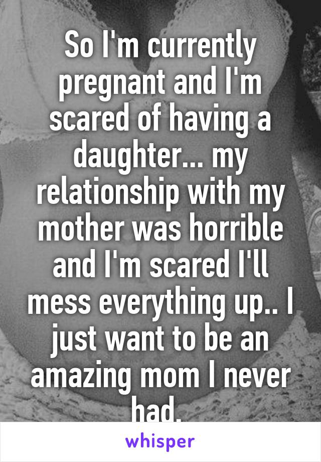 So I'm currently pregnant and I'm scared of having a daughter... my relationship with my mother was horrible and I'm scared I'll mess everything up.. I just want to be an amazing mom I never had. 
