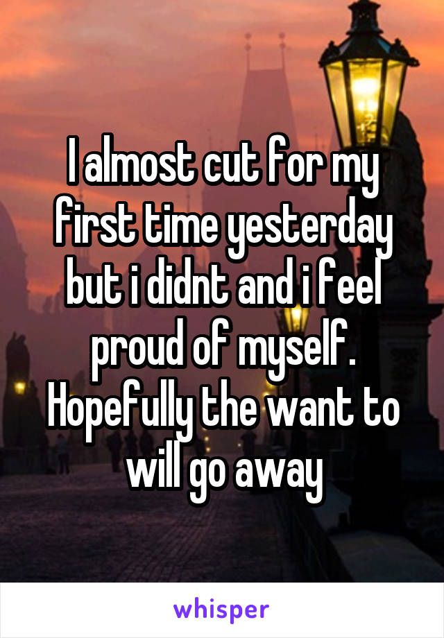 I almost cut for my first time yesterday but i didnt and i feel proud of myself. Hopefully the want to will go away