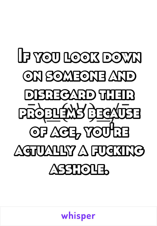 If you look down on someone and disregard their problems because of age, you're actually a fucking asshole.