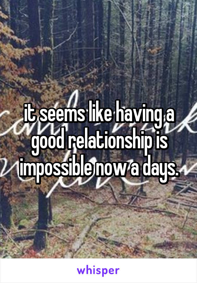 it seems like having a good relationship is impossible now a days.