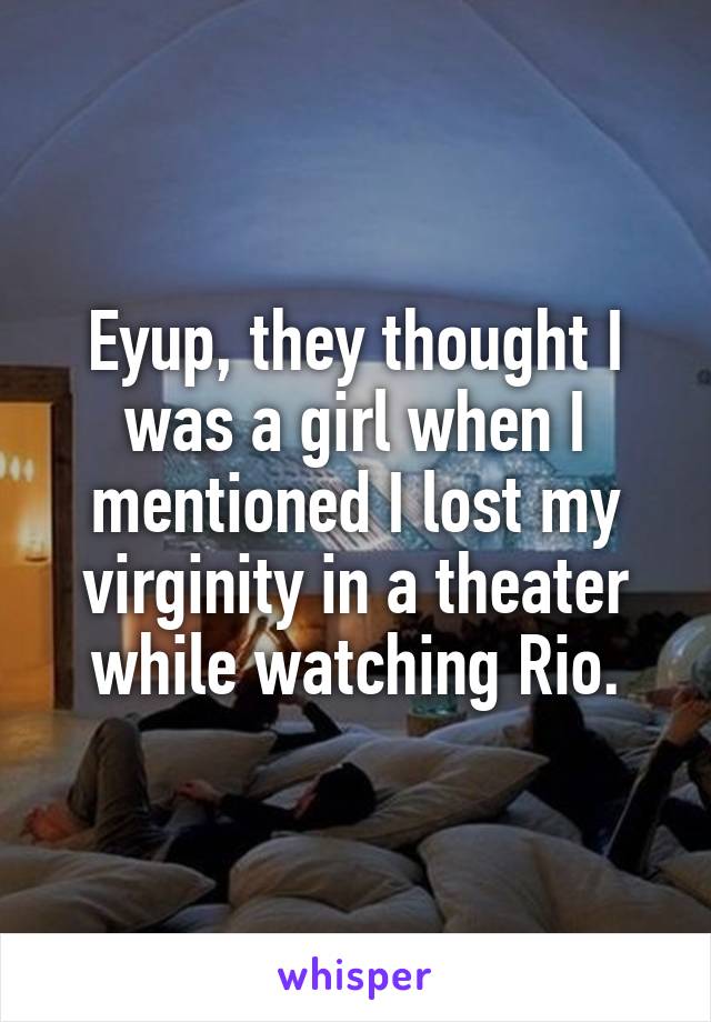 Eyup, they thought I was a girl when I mentioned I lost my virginity in a theater while watching Rio.