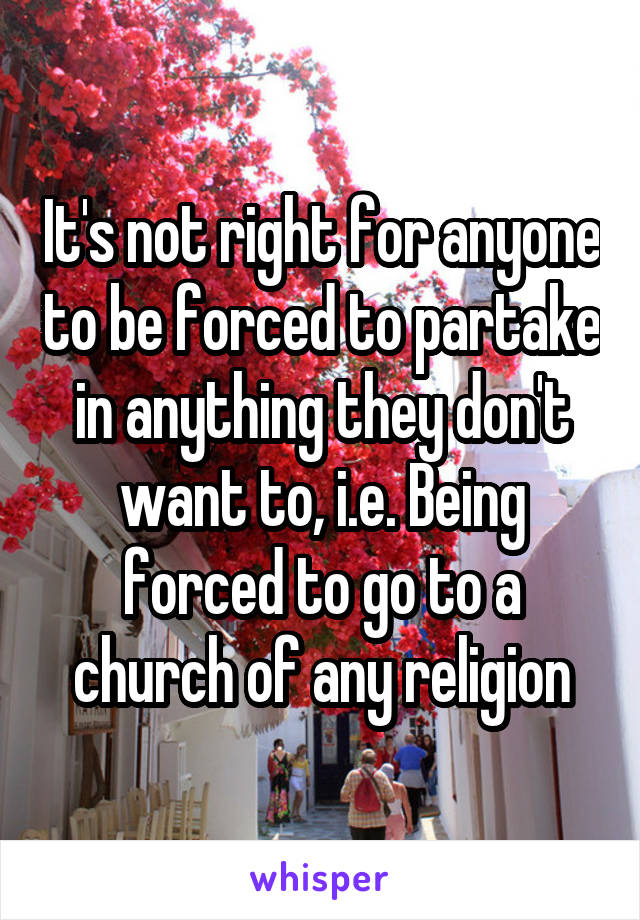 It's not right for anyone to be forced to partake in anything they don't want to, i.e. Being forced to go to a church of any religion