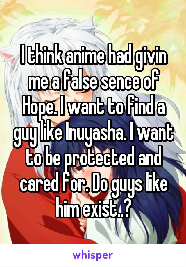 I think anime had givin me a false sence of Hope. I want to find a guy like Inuyasha. I want to be protected and cared for. Do guys like him exist..?