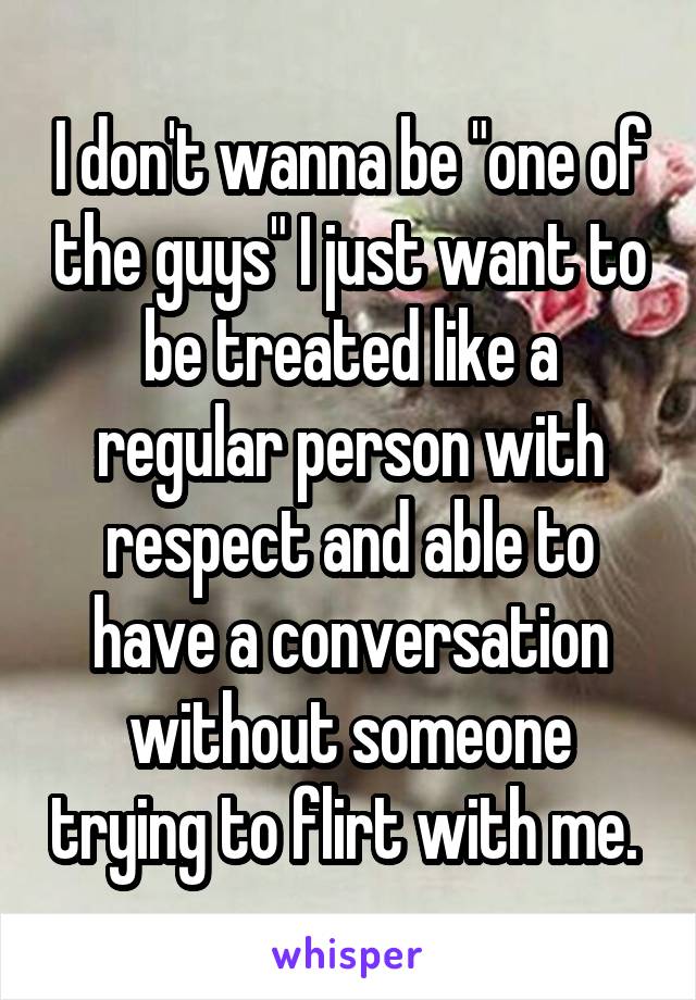 I don't wanna be "one of the guys" I just want to be treated like a regular person with respect and able to have a conversation without someone trying to flirt with me. 