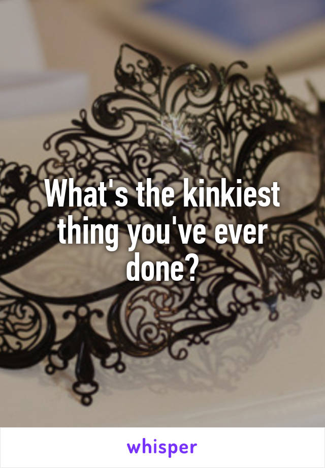 What's the kinkiest thing you've ever done?