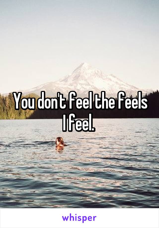 You don't feel the feels I feel. 