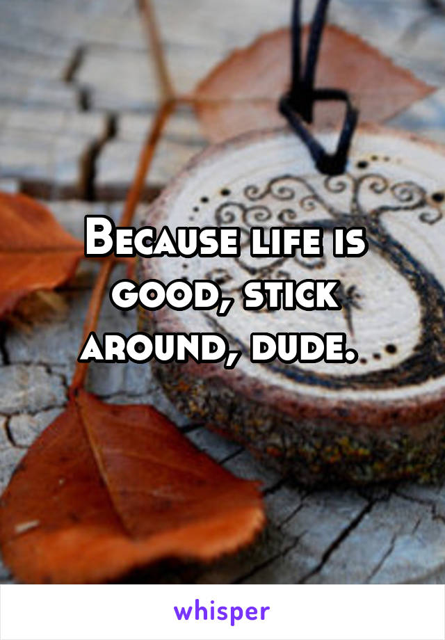 Because life is good, stick around, dude. 
