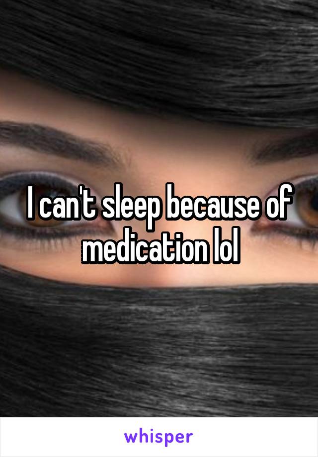 I can't sleep because of medication lol