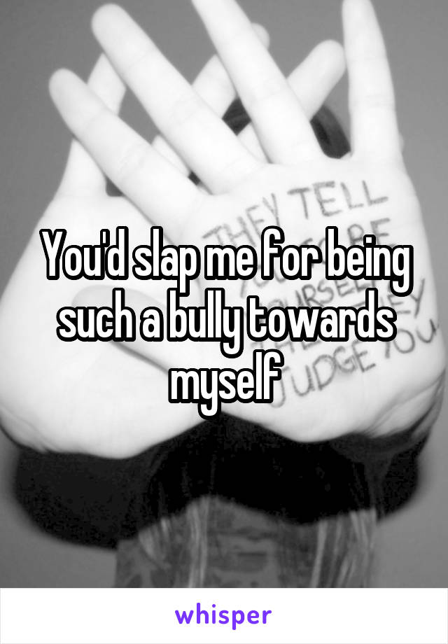 You'd slap me for being such a bully towards myself