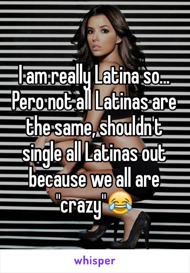 I am really Latina so... Pero not all Latinas are the same, shouldn't single all Latinas out because we all are "crazy"😂