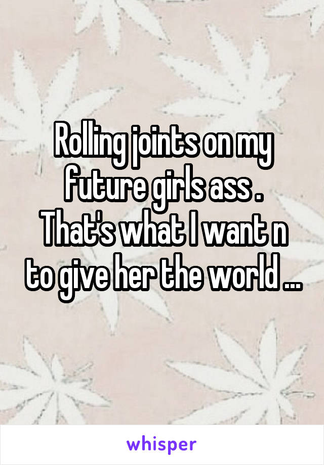 Rolling joints on my future girls ass .
That's what I want n to give her the world ...
