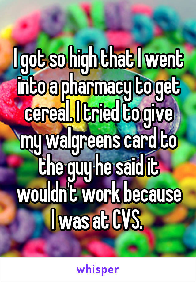 I got so high that I went into a pharmacy to get cereal. I tried to give my walgreens card to the guy he said it wouldn't work because I was at CVS. 