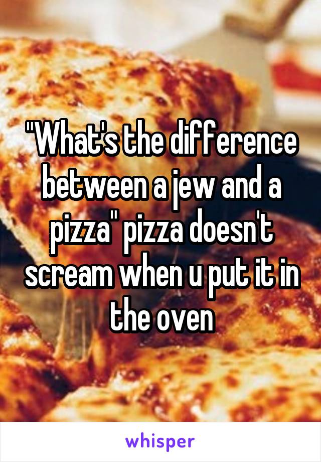 "What's the difference between a jew and a pizza" pizza doesn't scream when u put it in the oven