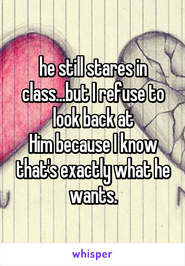 he still stares in class...but I refuse to look back at
Him because I know that's exactly what he wants.