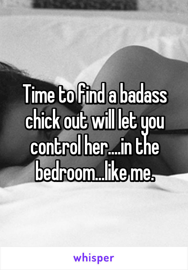 Time to find a badass chick out will let you control her....in the bedroom...like me.