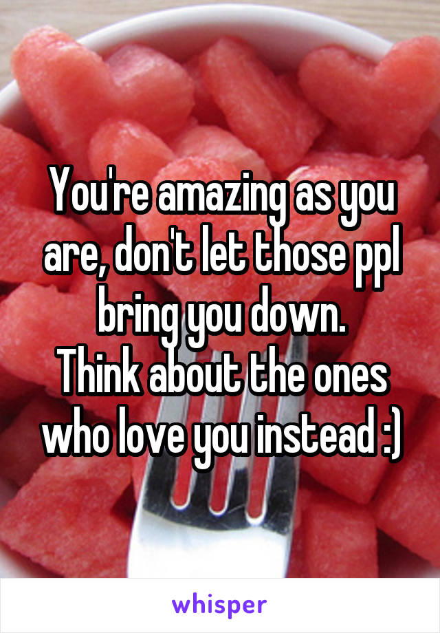 You're amazing as you are, don't let those ppl bring you down.
Think about the ones who love you instead :)