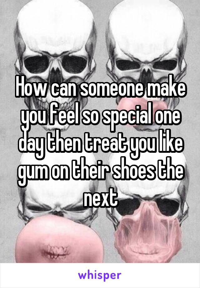 How can someone make you feel so special one day then treat you like gum on their shoes the next
