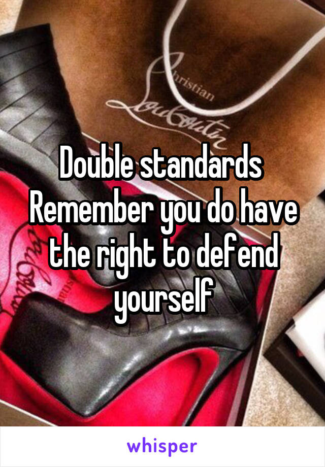 Double standards 
Remember you do have the right to defend yourself