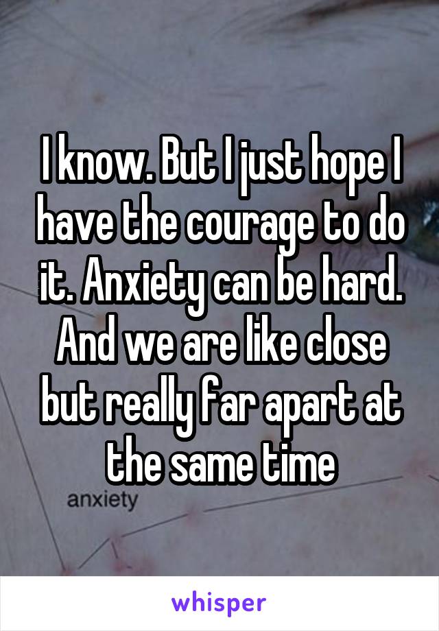 I know. But I just hope I have the courage to do it. Anxiety can be hard. And we are like close but really far apart at the same time