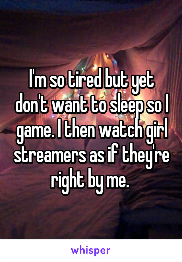 I'm so tired but yet don't want to sleep so I game. I then watch girl streamers as if they're right by me. 