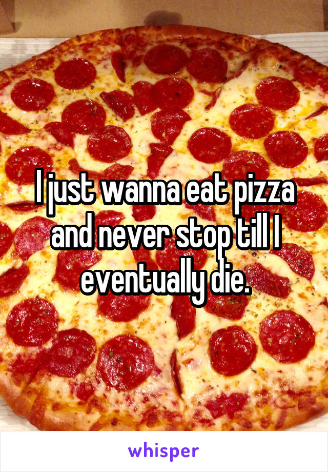 I just wanna eat pizza and never stop till I eventually die.