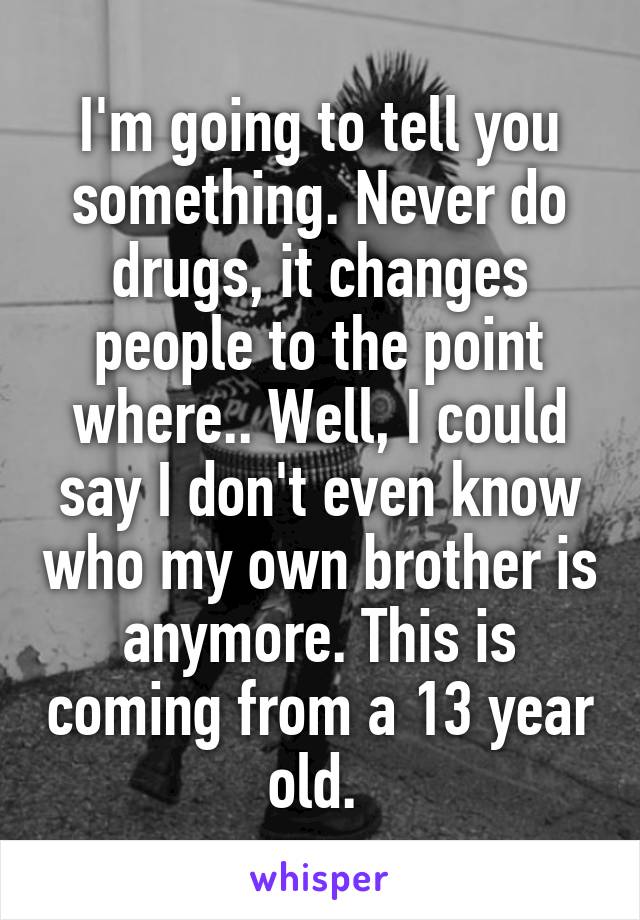 I'm going to tell you something. Never do drugs, it changes people to the point where.. Well, I could say I don't even know who my own brother is anymore. This is coming from a 13 year old. 