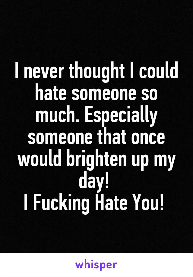 I never thought I could hate someone so much. Especially someone that once would brighten up my day! 
I Fucking Hate You! 