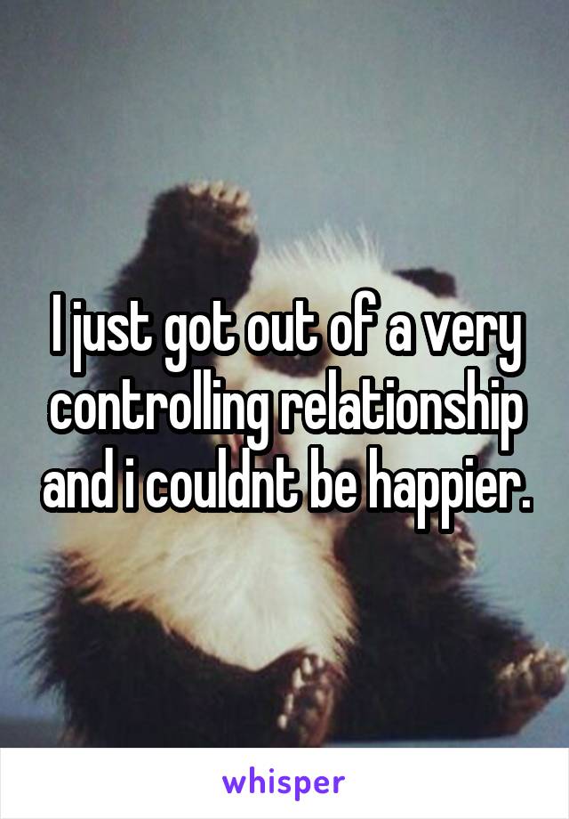 I just got out of a very controlling relationship and i couldnt be happier.
