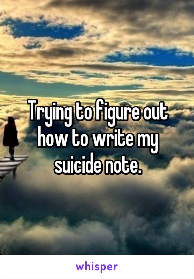 Trying to figure out how to write my suicide note.