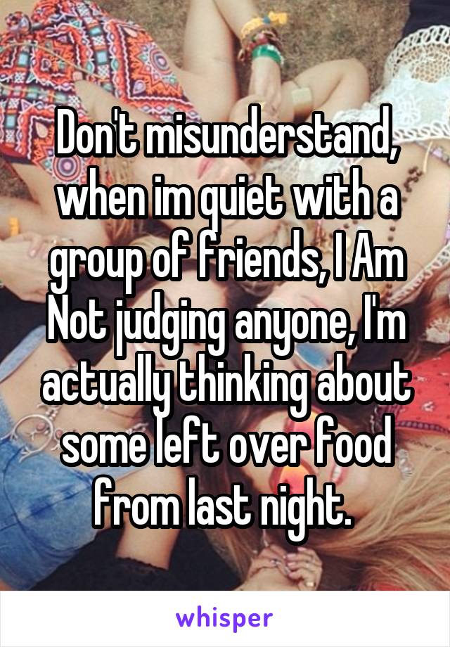 Don't misunderstand, when im quiet with a group of friends, I Am Not judging anyone, I'm actually thinking about some left over food from last night. 
